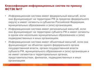 Классификация информационных систем по приказу
ФСТЭК №17
•  Информационная система имеет федеральный масштаб, если
она функционирует на территории РФ (в пределах федерального
округа) и имеет сегменты в субъектах Российской Федерации,
муниципальных образованиях и (или) организациях.
•  Информационная система имеет региональный масштаб, если
она функционирует на территории субъекта РФ и имеет сегменты
в одном или нескольких муниципальных образованиях и (или)
подведомственных и иных организациях.
•  Информационная система имеет объектовый масштаб, если она
функционирует на объектах одного федерального органа
государственной власти, органа государственной власти
субъекта РФ, муниципального образования и (или) организации и
не имеет сегментов в территориальных органах,
представительствах, филиалах, подведомственных и иных
организациях
 