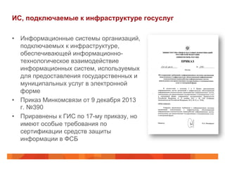ИС, подключаемые к инфраструктуре госуслуг
•  Информационные системы организаций,
подключаемых к инфраструктуре,
обеспечивающей информационно-
технологическое взаимодействие
информационных систем, используемых
для предоставления государственных и
муниципальных услуг в электронной
форме
•  Приказ Минкомсвязи от 9 декабря 2013
г. №390
•  Приравнены к ГИС по 17-му приказу, но
имеют особые требования по
сертификации средств защиты
информации в ФСБ
 