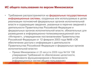 ИС общего пользования по версии Минкомсвязи
•  Требования распространяются на федеральные государственные
информационные системы, созданные или используемые в целях
реализации полномочий федеральных органов исполнительной
власти и содержащие сведения, указанные в перечне сведений о
деятельности Правительства Российской Федерации и
федеральных органов исполнительной власти, обязательных для
размещения в информационно-телекоммуникационной сети
«Интернет», утвержденном постановлением Правительства
Российской Федерации от 12 февраля 2003 года №98 «Об
обеспечении доступа к информации о деятельности
Правительства Российской Федерации и федеральных органов
исполнительной власти»
–  Приказ Минкомсвязи от 25 августа 2009 года №104 “Об
утверждении Требований по обеспечению целостности,
устойчивости функционирования и безопасности
информационных систем общего пользования»
 