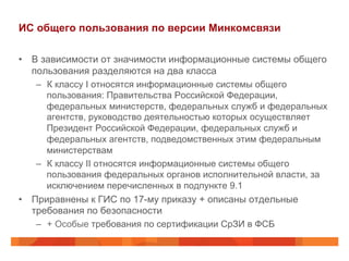 ИС общего пользования по версии Минкомсвязи
•  В зависимости от значимости информационные системы общего
пользования разделяются на два класса
–  К классу I относятся информационные системы общего
пользования: Правительства Российской Федерации,
федеральных министерств, федеральных служб и федеральных
агентств, руководство деятельностью которых осуществляет
Президент Российской Федерации, федеральных служб и
федеральных агентств, подведомственных этим федеральным
министерствам
–  К классу II относятся информационные системы общего
пользования федеральных органов исполнительной власти, за
исключением перечисленных в подпункте 9.1
•  Приравнены к ГИС по 17-му приказу + описаны отдельные
требования по безопасности
–  + Особые требования по сертификации СрЗИ в ФСБ
 