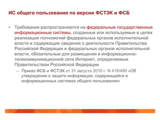 ИС общего пользования по версии ФСТЭК и ФСБ
•  Требования распространяются на федеральные государственные
информационные системы, созданные или используемые в целях
реализации полномочий федеральных органов исполнительной
власти и содержащие сведения о деятельности Правительства
Российской Федерации и федеральных органов исполнительной
власти, обязательные для размещения в информационно-
телекоммуникационной сети Интернет, определяемые
Правительством Российской Федерации
–  Приказ ФСБ и ФСТЭК от 31 августа 2010 г. N 416/489 «Об
утверждении о защите информации, содержащейся в
информационных системах общего пользования»
 