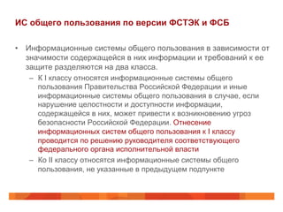 ИС общего пользования по версии ФСТЭК и ФСБ
•  Информационные системы общего пользования в зависимости от
значимости содержащейся в них информации и требований к ее
защите разделяются на два класса.
–  К I классу относятся информационные системы общего
пользования Правительства Российской Федерации и иные
информационные системы общего пользования в случае, если
нарушение целостности и доступности информации,
содержащейся в них, может привести к возникновению угроз
безопасности Российской Федерации. Отнесение
информационных систем общего пользования к I классу
проводится по решению руководителя соответствующего
федерального органа исполнительной власти
–  Ко II классу относятся информационные системы общего
пользования, не указанные в предыдущем подпункте
 