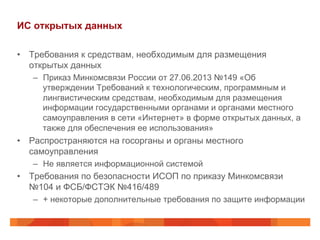 ИС открытых данных
•  Требования к средствам, необходимым для размещения
открытых данных
–  Приказ Минкомсвязи России от 27.06.2013 №149 «Об
утверждении Требований к технологическим, программным и
лингвистическим средствам, необходимым для размещения
информации государственными органами и органами местного
самоуправления в сети «Интернет» в форме открытых данных, а
также для обеспечения ее использования»
•  Распространяются на госорганы и органы местного
самоуправления
–  Не является информационной системой
•  Требования по безопасности ИСОП по приказу Минкомсвязи
№104 и ФСБ/ФСТЭК №416/489
–  + некоторые дополнительные требования по защите информации
 