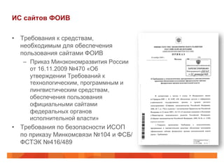 ИС сайтов ФОИВ
•  Требования к средствам,
необходимым для обеспечения
пользования сайтами ФОИВ
–  Приказ Минэкономразвития России
от 16.11.2009 №470 «Об
утверждении Требований к
технологическим, программным и
лингвистическим средствам,
обеспечения пользования
официальными сайтами
федеральных органов
исполнительной власти»
•  Требования по безопасности ИСОП
по приказу Минкомсвязи №104 и ФСБ/
ФСТЭК №416/489
 