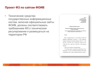 Проект ФЗ по сайтам ФОИВ
•  Технические средства
государственных информационных
систем, включая официальные сайты
ФОИВ, должны соответствовать
требованиям ФЗ о техническом
регулировании и размещаться на
территории РФ
 