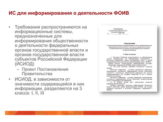 ИС для информирования о деятельности ФОИВ
•  Требования распространяются на
информационные системы,
предназначенные для
информирования общественности
о деятельности федеральных
органов государственной власти и
органов государственной власти
субъектов Российской Федерации
(ИСИОД)
–  Проект Постановления
Правительства
•  ИСИОД, в зависимости от
значимости содержащейся в них
информации, разделяются на 3
класса: I, II, III
 