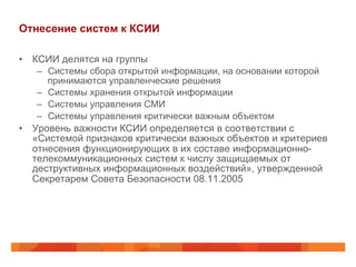 Отнесение систем к КСИИ
•  КСИИ делятся на группы
–  Системы сбора открытой информации, на основании которой
принимаются управленческие решения
–  Системы хранения открытой информации
–  Системы управления СМИ
–  Системы управления критически важным объектом
•  Уровень важности КСИИ определяется в соответствии с
«Системой признаков критически важных объектов и критериев
отнесения функционирующих в их составе информационно-
телекоммуникационных систем к числу защищаемых от
деструктивных информационных воздействий», утвержденной
Секретарем Совета Безопасности 08.11.2005
 
