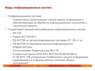 Виды информационных систем
•  Информационная система
–  Совокупность содержащейся в базах данных информации и
обеспечивающих ее обработку информационных технологий и
технических средств
•  Существуют разные классификации информационных систем
–  ФЗ-149
–  Приказ ФСТЭК №17
–  РД ФСТЭК по автоматизированным системам (1Г, 2Б и т.д)
–  РД ФСТЭК по ключевым система информационной
инфраструктуры
–  Постановление Правительства №1119
–  Совместный приказ ФСБ РФ и ФСТЭК РФ №416/489 от
31.08.2010 "Об утверждении Требований о защите информации,
содержащейся в информационных системах общего
пользования"
 