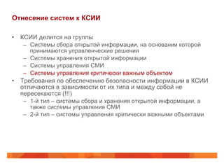 Отнесение систем к КСИИ
•  КСИИ делятся на группы
–  Системы сбора открытой информации, на основании которой
принимаются управленческие решения
–  Системы хранения открытой информации
–  Системы управления СМИ
–  Системы управления критически важным объектом
•  Требования по обеспечению безопасности информации в КСИИ
отличаются в зависимости от их типа и между собой не
пересекаются (!!!)
–  1-й тип – системы сбора и хранения открытой информации, а
также системы управления СМИ
–  2-й тип – системы управления критически важными объектами
 