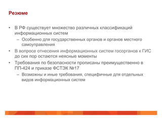 Резюме
•  В РФ существует множество различных классификаций
информационных систем
–  Особенно для государственных органов и органов местного
самоуправления
•  В вопросе отнесения информационных систем госорганов к ГИС
до сих пор остаются неясные моменты
•  Требования по безопасности прописаны преимущественно в
ПП-424 и приказе ФСТЭК №17
–  Возможны и иные требования, специфичные для отдельных
видов информационных систем
 