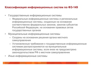 Классификация информационных систем по ФЗ-149
•  Государственные информационные системы
–  Федеральные информационные системы и региональные
информационные системы, созданные на основании
соответственно федеральных законов, законов субъектов
Российской Федерации, на основании правовых актов
государственных органов
•  Муниципальные информационные системы
–  Созданы на основании решения органа местного
самоуправления
–  Установленные требования к государственным информационным
системам распространяются на муниципальные
информационные системы, если иное не предусмотрено
законодательством РФ о местном самоуправлении
•  Иные информационные системы
 