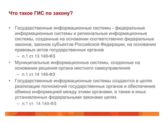 Что такое ГИС по закону?
•  Государственные информационные системы - федеральные
информационные системы и региональные информационные
системы, созданные на основании соответственно федеральных
законов, законов субъектов Российской Федерации, на основании
правовых актов государственных органов
–  п.1 ст.13 149-ФЗ
•  Муниципальные информационные системы, созданные на
основании решения органа местного самоуправления
–  п.1 ст.14 149-ФЗ
•  Государственные информационные системы создаются в целях
реализации полномочий государственных органов и обеспечения
обмена информацией между этими органами, а также в иных
установленных федеральными законами целях
–  п.1 ст. 14 149-ФЗ
 