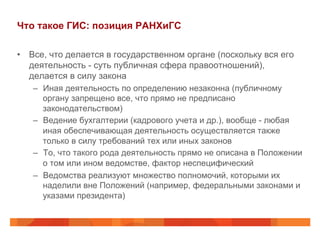 Что такое ГИС: позиция РАНХиГС
•  Все, что делается в государственном органе (поскольку вся его
деятельность - суть публичная сфера правоотношений),
делается в силу закона
–  Иная деятельность по определению незаконна (публичному
органу запрещено все, что прямо не предписано
законодательством)
–  Ведение бухгалтерии (кадрового учета и др.), вообще - любая
иная обеспечивающая деятельность осуществляется также
только в силу требований тех или иных законов
–  То, что такого рода деятельность прямо не описана в Положении
о том или ином ведомстве, фактор неспецифический
–  Ведомства реализуют множество полномочий, которыми их
наделили вне Положений (например, федеральными законами и
указами президента)
 