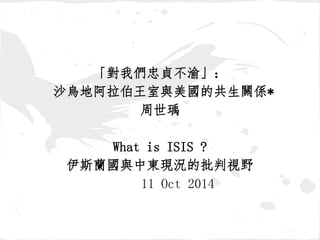 「對我們忠貞不渝」： 
沙烏地阿拉伯王室與美國的共生關係* 
周世瑀 
What is ISIS ? 
伊斯蘭國與中東現況的批判視野 
11 Oct 2014 
 