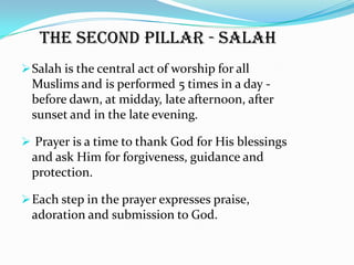 The second pillar - Salah
 Salah is the central act of worship for all
  Muslims and is performed 5 times in a day -
  before dawn, at midday, late afternoon, after
  sunset and in the late evening.

 Prayer is a time to thank God for His blessings
  and ask Him for forgiveness, guidance and
  protection.

 Each step in the prayer expresses praise,
  adoration and submission to God.
 