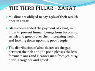 The third pillar - Zakat
 Muslims are obliged to pay 2.5% of their wealth
 once in a year.

 Islam commanded the payment of Zakat, in
 order to prevent human beings from becoming
 selfish and greedy over their increasing wealth,
 and looking down upon the poor people.

 The distribution of alms decreases the gap
 between the rich and the poor, pleases the less
 fortunate ones and cleanses man from jealousy,
 pride, arrogance and greed.
 