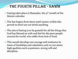 The fourth pillar - Sawm
 Fasting takes place in Ramadan, the 9th month of the
  Islamic calendar.

 The fast begins from dawn until sunset; within this
  period we don’t eat nor drink anything.

 The aim of fasting is to be grateful for all the things that
  God has blessed us with and feel for the poor people
  around the world, who suffer from lack of food.

 This month develops our courage and resistance in
  times of hardships and calamities; and we can attain
  high qualities such as patience, strong will and
  discipline.
 