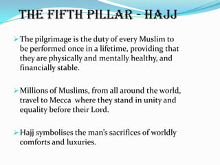 The fifth pillar - Hajj
 The pilgrimage is the duty of every Muslim to
 be performed once in a lifetime, providing that
 they are physically and mentally healthy, and
 financially stable.

 Millions of Muslims, from all around the world,
 travel to Mecca where they stand in unity and
 equality before their Lord.

 Hajj symbolises the man’s sacrifices of worldly
 comforts and luxuries.
 