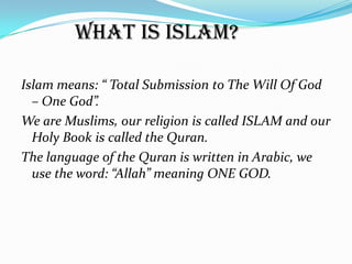 What is Islam?

Islam means: “ Total Submission to The Will Of God
  – One God”.
We are Muslims, our religion is called ISLAM and our
  Holy Book is called the Quran.
The language of the Quran is written in Arabic, we
  use the word: “Allah” meaning ONE GOD.
 
