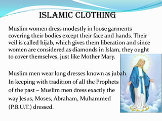 Islamic Clothing
Muslim women dress modestly in loose garments
covering their bodies except their face and hands. Their
veil is called hijab, which gives them liberation and since
women are considered as diamonds in Islam, they ought
to cover themselves, just like Mother Mary.

Muslim men wear long dresses known as jubah.
In keeping with tradition of all the Prophets
of the past – Muslim men dress exactly the
way Jesus, Moses, Abraham, Muhammed
(P.B.U.T.) dressed.
 