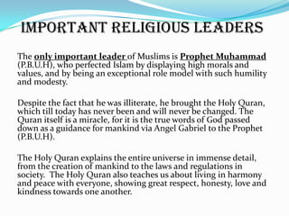 Important Religious Leaders
The only important leader of Muslims is Prophet Muhammad
(P.B.U.H), who perfected Islam by displaying high morals and
values, and by being an exceptional role model with such humility
and modesty.

Despite the fact that he was illiterate, he brought the Holy Quran,
which till today has never been and will never be changed. The
Quran itself is a miracle, for it is the true words of God passed
down as a guidance for mankind via Angel Gabriel to the Prophet
(P.B.U.H).

The Holy Quran explains the entire universe in immense detail,
from the creation of mankind to the laws and regulations in
society. The Holy Quran also teaches us about living in harmony
and peace with everyone, showing great respect, honesty, love and
kindness towards one another.
 