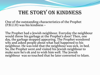 the story on kindness
One of the outstanding characteristics of the Prophet
(P.B.U.H) was his kindness –

The Prophet had a Jewish neighbour. Everyday the neighbour
would throw his garbage at the Prophet’s door! Then, one
day, the garbage stopped appearing. The Prophet wondered
why and asked people about what had happened to his
neighbour. He was told that the neighbour was sick, in bed.
So, the Prophet went and visited his Jewish neighbour to
make sure he’s ok and to wish him well. The Jewish
neighbour was so touched that he later converted to Islam.
 