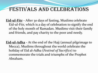 Festivals and Celebrations
Eid-ul-Fitr - After 30 days of fasting, Muslims celebrate
  Eid-ul-Fitr, which is a day of celebration to signify the end
  of the holy month of Ramadan. Muslims visit their family
  and friends, and pay charity to the poor and needy.

Eid-ul-Adha - At the end of the Hajj (annual pilgrimage to
  Mecca), Muslims throughout the world celebrate the
  holiday of Eid al-Adha (Festival of Sacrifice) to
  commemorate the trials and triumphs of the Prophet
  Abraham.
 