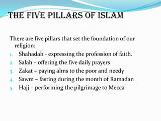 The five pillars of Islam

There are five pillars that set the foundation of our
  religion:
1. Shahadah - expressing the profession of faith.
2. Salah – offering the five daily prayers
3. Zakat – paying alms to the poor and needy
4. Sawm – fasting during the month of Ramadan
5. Hajj – performing the pilgrimage to Mecca
 