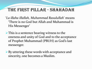 The first pillar - Shahadah
‘La illaha illallah, Muhammad Rasulullah’ means
  ‘There is no God but Allah and Muhammad is
  His Messenger’

 This is a sentence bearing witness to the
 oneness and unity of God and to the acceptance
 of Prophet Muhammad (PBUH) as God’s last
 messenger.

 By uttering these words with acceptance and
 sincerity, one becomes a Muslim.
 