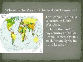  The Arabian Peninsula

is located in South
West Asia.
 Includes the modern
day countries of Saudi
Arabia, Yemen, Qatar, I
srael, Jordan, Syria, Ira
q and Lebanon

 