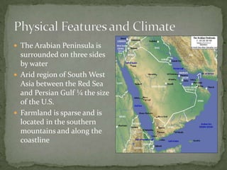  The Arabian Peninsula is

surrounded on three sides
by water
 Arid region of South West
Asia between the Red Sea
and Persian Gulf ¼ the size
of the U.S.
 Farmland is sparse and is
located in the southern
mountains and along the
coastline

 