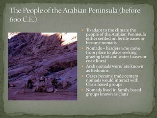  To adapt to the climate the








people of the Arabian Peninsula
either settled on fertile oases or
became nomads
Nomads – herders who move
from place to place seeking
grazing land and water (oases or
coastlines)
Arab nomads were/ are known
as Bedouins
Oases became trade centers
nomads would interact with
Oasis based groups
Nomads lived in family based
groups known as clans

 