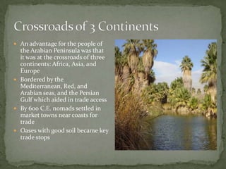  An advantage for the people of

the Arabian Peninsula was that
it was at the crossroads of three
continents: Africa, Asia, and
Europe
 Bordered by the
Mediterranean, Red, and
Arabian seas, and the Persian
Gulf which aided in trade access
 By 600 C.E. nomads settled in
market towns near coasts for
trade
 Oases with good soil became key
trade stops

 