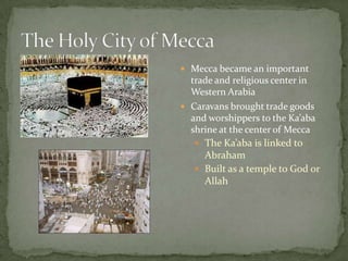  Mecca became an important

trade and religious center in
Western Arabia
 Caravans brought trade goods
and worshippers to the Ka’aba
shrine at the center of Mecca
 The Ka’aba is linked to
Abraham
 Built as a temple to God or
Allah

 