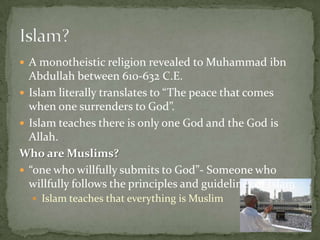  A monotheistic religion revealed to Muhammad ibn

Abdullah between 610-632 C.E.
 Islam literally translates to “The peace that comes
when one surrenders to God”.
 Islam teaches there is only one God and the God is
Allah.
Who are Muslims?
 “one who willfully submits to God”- Someone who
willfully follows the principles and guidelines of Islam
 Islam teaches that everything is Muslim

 