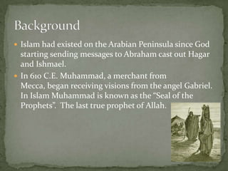  Islam had existed on the Arabian Peninsula since God

starting sending messages to Abraham cast out Hagar
and Ishmael.
 In 610 C.E. Muhammad, a merchant from
Mecca, began receiving visions from the angel Gabriel.
In Islam Muhammad is known as the “Seal of the
Prophets”. The last true prophet of Allah.

 