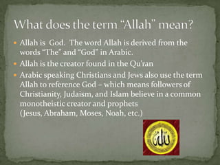  Allah is God. The word Allah is derived from the

words “The” and “God” in Arabic.
 Allah is the creator found in the Qu’ran
 Arabic speaking Christians and Jews also use the term
Allah to reference God – which means followers of
Christianity, Judaism, and Islam believe in a common
monotheistic creator and prophets
(Jesus, Abraham, Moses, Noah, etc.)

 