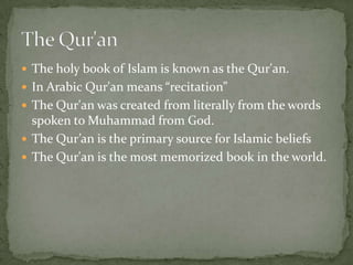  The holy book of Islam is known as the Qur'an.
 In Arabic Qur'an means “recitation”
 The Qur'an was created from literally from the words

spoken to Muhammad from God.
 The Qur’an is the primary source for Islamic beliefs
 The Qur'an is the most memorized book in the world.

 