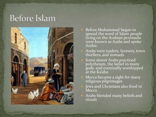  Before Muhammad began to








spread the word of Islam people
living on the Arabian peninsula
were known as Arabs and spoke
Arabic
Arabs were traders, farmers, town
dwellers, and nomads
Some desert Arabs practiced
polytheism, the belief in many
gods, and eventually worshipped
at the Ka’aba
Mecca became a sight for many
religious pilgrimages
Jews and Christians also lived in
Mecca
Arabs blended many beliefs and
rituals

 