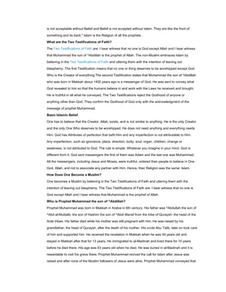 is not acceptable without Belief and Belief is not accepted without Islam. They are like the front of
something and its back." Islam is the Religion of all the prophets.
What are the Two Testifications of Faith?
The Two Testifications of Faith are: I bear witness that no one is God except Allah and I bear witness
that Muhammad the son of ^Abdillah is the prophet of Allah. The non­Muslim embraces Islam by
believing in the Two Testifications of Faith and uttering them with the intention of leaving out
blasphemy. The first Testification means that no one or thing deserves to be worshipped except God
Who is the Creator of everything.The second Testification states that Muhammad the son of ^Abdillah
who was born in Makkah about 1400 years ago is a messenger of God. He was sent to convey what
God revealed to him so that the humans believe in and work with the Laws he received and brought.
He is truthful in all what he conveyed. The Two Testifications reject the Godhood of anyone or
anything other than God. They confirm the Godhood of God only with the acknowledgment of the
message of prophet Muhammad.
Basic Islamic Belief
One has to believe that the Creator, Allah, exists, and is not similar to anything. He is the only Creator
and the only One Who deserves to be worshipped. He does not need anything and everything needs
Him. God has Attributes of perfection that befit Him and any imperfection is not attributable to Him.
Any imperfection, such as ignorance, place, direction, body, soul, organ, children, change or
weakness, is not attributed to God. The rule is simple: Whatever you imagine in your mind, God is
different from it. God sent messengers the first of them was Adam and the last one was Muhammad.
All the messengers, including Jesus and Moses, were truthful, ordered their people to believe in One
God, Allah, and not to associate any partner with Him. Hence, their Religion was the same: Islam.
How Does One Become a Muslim?
One becomes a Muslim by believing in the Two Testifications of Faith and uttering them with the
intention of leaving out blasphemy. The Two Testifications of Faith are: I bear witness that no one is
God except Allah and I bear witness that Muhammad is the prophet of Allah.
Who is Prophet Muhammad the son of ^Abdillah?
Prophet Muhammad was born in Makkah in Arabia in 6th century. His father was ^Abdullah the son of
^Abd al­Muttalib, the son of Hashim the son of ^Abdi Manaf from the tribe of Quraysh­ the head of the
Arab tribes. His father died while his mother was still pregnant with him. He was raised by his
grandfather, the head of Quraysh, after the death of his mother. His uncle Abu Talib, later on took care
of him and supported him. He received the revelation in Makkah when he was 40 years old and
stayed in Makkah after that for 13 years. He immigrated to al­Madinah and lived there for 10 years
before he died there. His age was 63 years old when he died. He was buried in al­Madinah and it is
rewardable to visit his grave there. Prophet Muhammad revived the call for Islam after Jesus was
raised and after none of the Muslim followers of Jesus were alive. Prophet Muhammad conveyed that

 