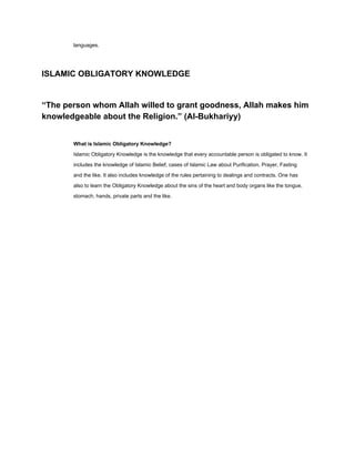 languages.

ISLAMIC OBLIGATORY KNOWLEDGE

“The person whom Allah willed to grant goodness, Allah makes him
knowledgeable about the Religion.” (Al­Bukhariyy)
What is Islamic Obligatory Knowledge?
Islamic Obligatory Knowledge is the knowledge that every accountable person is obligated to know. It
includes the knowledge of Islamic Belief, cases of Islamic Law about Purification, Prayer, Fasting
and the like. It also includes knowledge of the rules pertaining to dealings and contracts. One has
also to learn the Obligatory Knowledge about the sins of the heart and body organs like the tongue,
stomach, hands, private parts and the like.

 