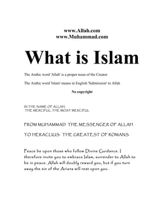 www.Allah.com
www.Muhammad.com
What is Islam
The Arabic word 'Allah' is a proper noun of the Creator
The Arabic word 'Islam' means in English 'Submission' to Allah
No copyright
IN THE NAME OF ALLAH,
THE MERCIFUL, THE MOST MERCIFUL
FROM MUHAMMAD THE MESSENGER OF ALLAH
TO HERACLIUS: THE GREATEST OF ROMANS.
Peace be upon those who follow Divine Guidance. I
therefore invite you to embrace Islam, surrender to Allah to
be in peace. Allah will doubly reward you, but if you turn
away the sin of the Arians will rest upon you.
 