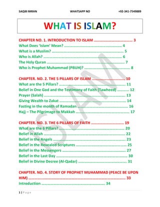 SAQIB IMRAN WHATSAPP NO +92-341-7549889
1 | P a g e
WHAT IS ISLAM?
CHAPTER NO. 1. INTRODUCTION TO ISLAM ………………………………… 3
What Does ‘Islam’ Mean? …………………………………………………. 4
What is a Muslim? ……………………………………………………………... 5
Who is Allah? ……………………………………………………………………. 6
The Holy Quran …………………………………………………………………... 7
Who is Prophet Muhammad (PBUH)? ………………………………………. 8
CHAPTER. NO. 2. THE 5 PILLARS OF ISLAM …………………………... 10
What are the 5 Pillars? …………………………………………………………. 11
Belief in One God and the Testimony of Faith (Tawheed) ………… 12
Prayer (Salah) ………………………………………………………………………. 13
Giving Wealth to Zakat …………………………………………………………. 14
Fasting in the month of Ramadan …………………………………………… 16
Hajj – The Pilgrimage to Makkah ……………………………………………… 17
CHAPTER. NO. 3. THE 6 PILLARS OF FAITH …………………………… 19
What are the 6 Pillars? ………………………………………………………… 20
Belief in Allah ………………………………………………………………………. 22
Belief in the Angels ………………………………………………………………. 23
Belief in the Revealed Scriptures …………………………………………… 25
Belief in the Messengers ………………………………………………………. 27
Belief in the Last Day ……………………………………………………………… 30
Belief in Divine Decree (Al-Qadar) …………………………………………. 31
CHAPTER. NO. 4. STORY OF PROPHET MUHAMMAD (PEACE BE UPON
HIM) …………....……………………………………………………………………... 33
Introduction ………………………………………………………. 34
 