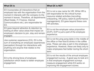 What EX is What EX is NOT
EX incorporates all interactions that an
employee has with the organisation from the
moment it interacts with the company to the
moment it leaves. Therefore, all departments
(Real Estate, IT, Finance, Internal
Communications etc.) are responsible for
EX.
EX is not a new name for HR. While HR is
still responsible for the critical human
resource related activities (recruiting,
onboarding, HR policy, talent & performance
management), EX goes beyond these core
HR activities.
EX goes beyond attraction & retention by
looking at other value areas that impact an
employee’s decision to join, stay and remain
engaged.
EX is not the employee value proposition
(EVP), EVP is just a part of the employee
experience.
Like customer experience (CX), EX is the
sum of everything an employee experiences
(perception) through his interactions with
anything and anyone that relates to the
organisation.
EX is not the ping pong table in the middle of
the office or free food & drinks in the coffee
area. These can play a part in the employee
experience. However, these are likely only to
make employees feel better during the short-
term.
EX is the driving force of employee
satisfaction which leads to better employee
engagement.
EX is not the results of the annual employee
engagement survey. A good way to look at it
is that employee engagement surveys
measure engagement while EX works on
improving the engagement scores.
 