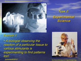 http://www.contractlaboratory.com/www/images/people/scientist_crystal.gif




                                                                                         Type 2:

                                                                              Experimental
                                                                                Science



Example 3
• A biologist observing the
reaction of a particular tissue to
various stimulants is
experimenting to find patterns
too!
 jschmied©2012                                                              http://www.kidsbiology.com/images/biologist-2.jpg
 
