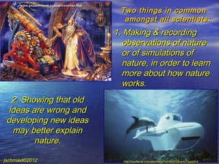 www.puzzlehouse.com/astronomer.htm

                                            Two things in common
                                             amongst all scientists:
                                           1. Making & recording
                                             observations of nature
                                             or of simulations of
                                             nature, in order to learn
                                             more about how nature
                                             works.
   2. Showing that old
  ideas are wrong and
 developing new ideas
   may better explain
         nature.

jschmied©2012                                http://cache.eb.com/eb/image?id=93353&rendTypeId=4
 