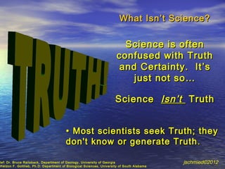 What Isn ’t Science?

                                                                         Science is often
                                                                       confused with Truth
                                                                        and Certainty. It ’s
                                                                           just not so…

                                                                      Science Isn ’t Truth


                                        • Most scientists seek Truth; they
                                        don't know or generate Truth .

Ref: Dr. Bruce Railsback, Department of Geology, University of Georgia                      jschmied©2012
Sheldon F. Gottlieb, Ph.D. Department of Biological Sciences, University of South Alabama
 