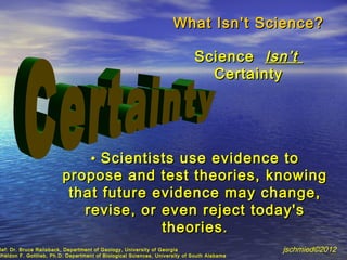 What Isn ’t Science?

                                                                            Science Isn ’t
                                                                              Certainty




                                    • Scientists use evidence to
                         propose and test theories, knowing
                          that future evidence may change,
                            revise, or even reject today's
                                       theories.
Ref: Dr. Bruce Railsback, Department of Geology, University of Georgia                      jschmied©2012
Sheldon F. Gottlieb, Ph.D. Department of Biological Sciences, University of South Alabama
 