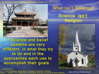 http://academics.hamilton.edu/asian_studies/home/TempleCulture.html




                                                                        What Isn’t Science?
                                                                                Science Isn’t
                                                                                   Religion



       • Science and belief
         systems are very
    different, in what they try
          to do and in the
    approaches each use to
     accomplish their goals.
  jschmied©2012
Ref: Dr. Bruce Railsback, Department of Geology, University of Georgia
                                                                                            www.christchurchstellarton.ca/
Sheldon F. Gottlieb, Ph.D. Department of Biological Sciences, University of South Alabama
 