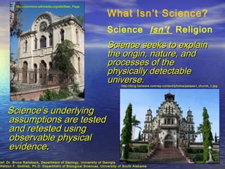 http://commons.wikimedia.org/wiki/Main_Page

                                                                 What Isn’t Science?
                                                                 Science Isn’t Religion
                                                                 Science seeks to explain
                                                                 the origin, nature, and
                                                                 processes of the
                                                                 physically detectable
                                                                 universe.
                                                                         http://blog.baliwww.com/wp-content/photos/palasari_church_1.jpg




     Science’s underlying
     assumptions are tested
     and retested using
     observable physical
     evidence.
Ref: Dr. Bruce Railsback, Department of Geology, University of Georgia
Sheldon F. Gottlieb, Ph.D. Department of Biological Sciences, University of South Alabama
 